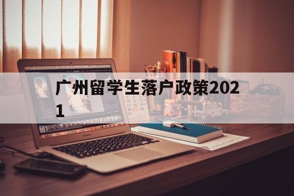 广州留学生落户政策2021(广州留学生落户政策2021期)