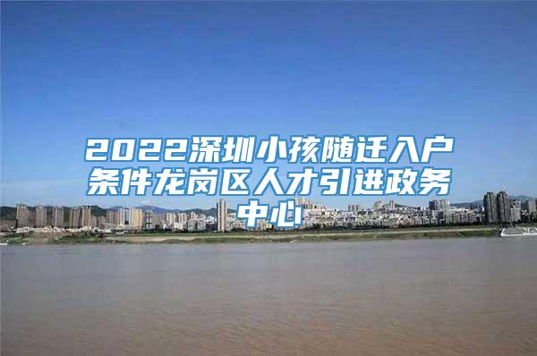 2022深圳小孩随迁入户条件龙岗区人才引进政务中心