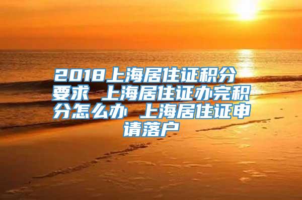 2018上海居住证积分 要求 上海居住证办完积分怎么办 上海居住证申请落户