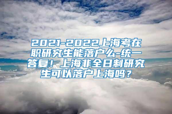 2021-2022上海考在职研究生能落户么-统一答复！上海非全日制研究生可以落户上海吗？