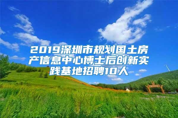 2019深圳市规划国土房产信息中心博士后创新实践基地招聘10人