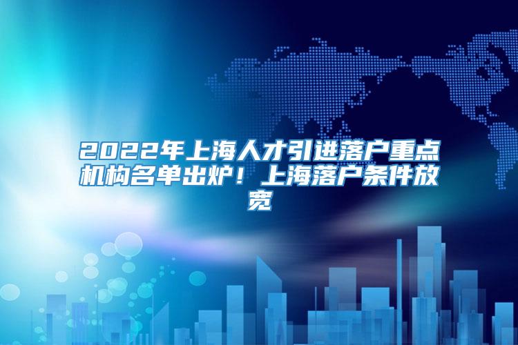 2022年上海人才引进落户重点机构名单出炉！上海落户条件放宽