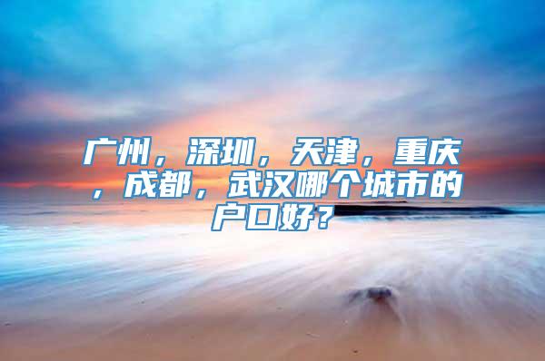 广州，深圳，天津，重庆，成都，武汉哪个城市的户口好？
