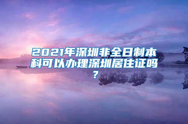 2021年深圳非全日制本科可以办理深圳居住证吗？