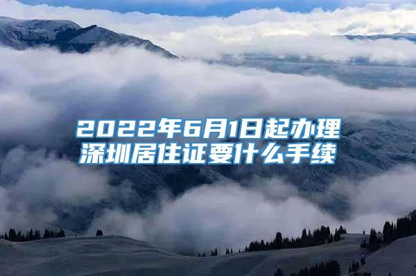 2022年6月1日起办理深圳居住证要什么手续