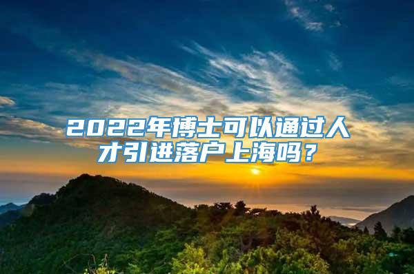 2022年博士可以通过人才引进落户上海吗？