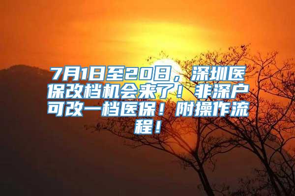 7月1日至20日，深圳医保改档机会来了！非深户可改一档医保！附操作流程！