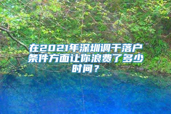 在2021年深圳调干落户条件方面让你浪费了多少时间？
