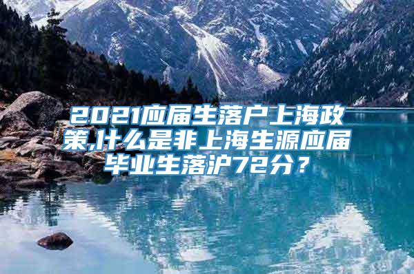 2021应届生落户上海政策,什么是非上海生源应届毕业生落沪72分？
