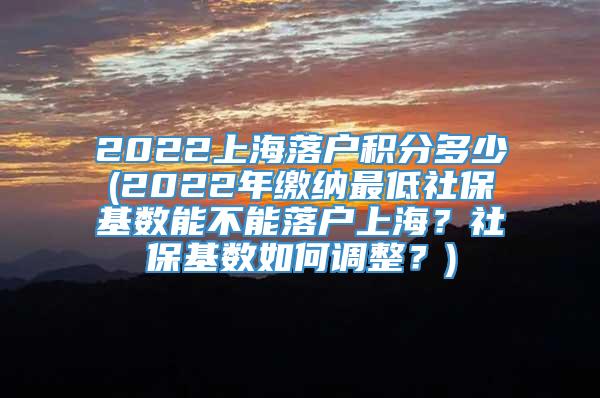 2022上海落户积分多少(2022年缴纳最低社保基数能不能落户上海？社保基数如何调整？)