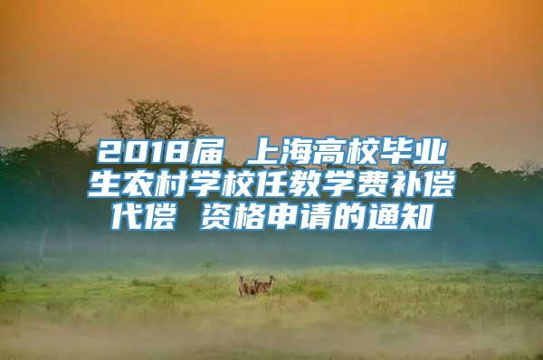 2018届 上海高校毕业生农村学校任教学费补偿代偿 资格申请的通知