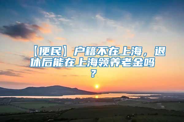 【便民】户籍不在上海，退休后能在上海领养老金吗？