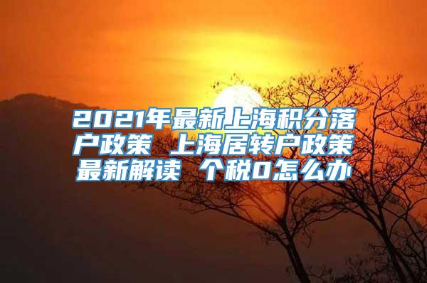 2021年最新上海积分落户政策 上海居转户政策最新解读 个税0怎么办