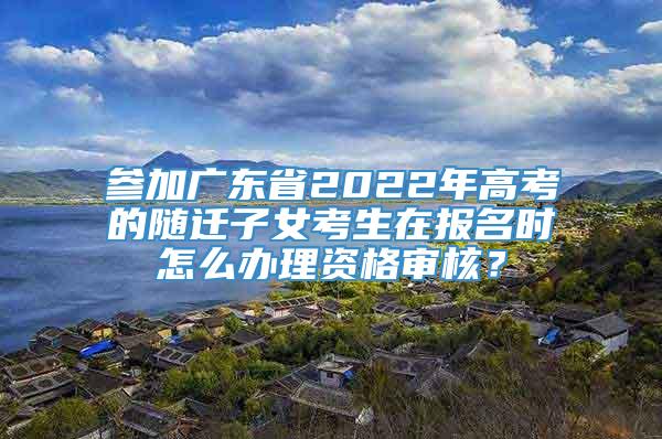 参加广东省2022年高考的随迁子女考生在报名时怎么办理资格审核？