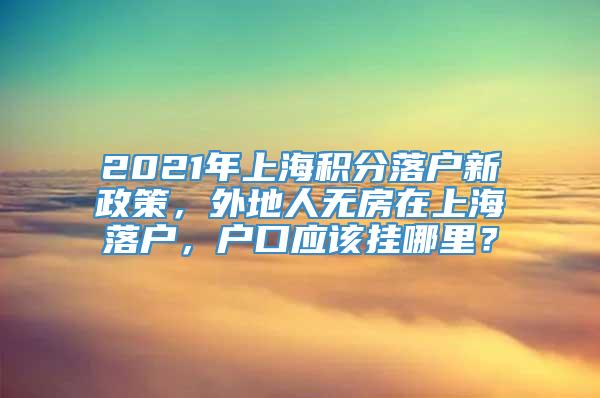 2021年上海积分落户新政策，外地人无房在上海落户，户口应该挂哪里？