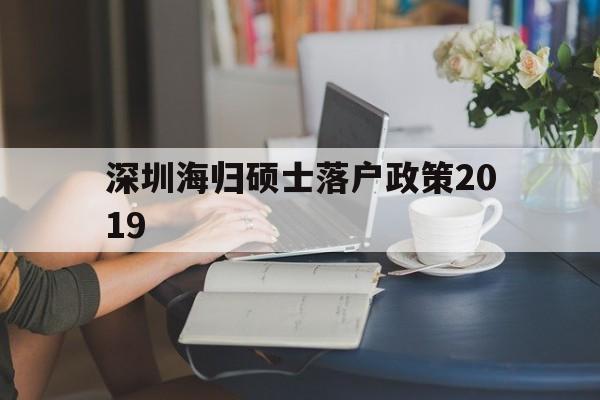 包含深圳海归硕士落户政策2019的词条 留学生入户深圳