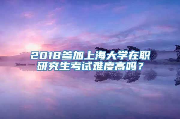 2018参加上海大学在职研究生考试难度高吗？