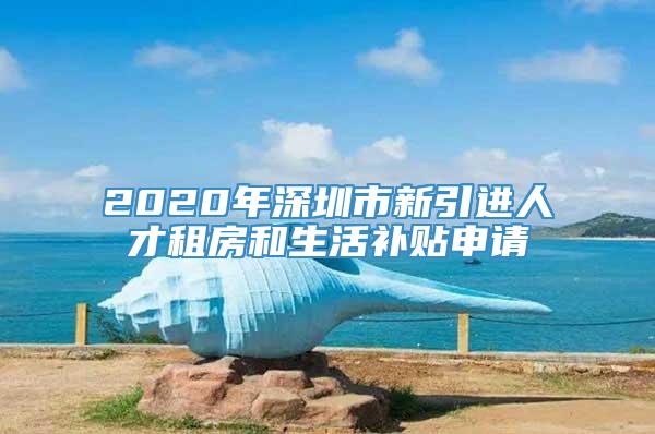 2020年深圳市新引进人才租房和生活补贴申请