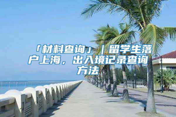 「材料查询」｜留学生落户上海，出入境记录查询方法