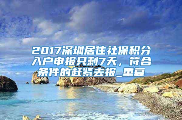2017深圳居住社保积分入户申报只剩7天，符合条件的赶紧去报_重复
