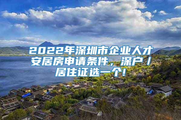 2022年深圳市企业人才安居房申请条件，深户／居住证选一个!