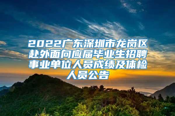 2022广东深圳市龙岗区赴外面向应届毕业生招聘事业单位人员成绩及体检人员公告