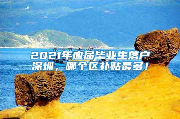 2021年应届毕业生落户深圳，哪个区补贴最多！
