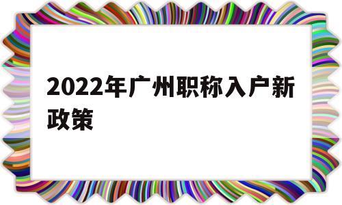 2022年广州职称入户新政策(广州职称入户条件2021新规定)