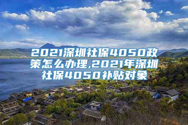 2021深圳社保4050政策怎么办理,2021年深圳社保4050补贴对象