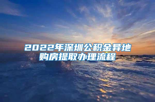 2022年深圳公积金异地购房提取办理流程