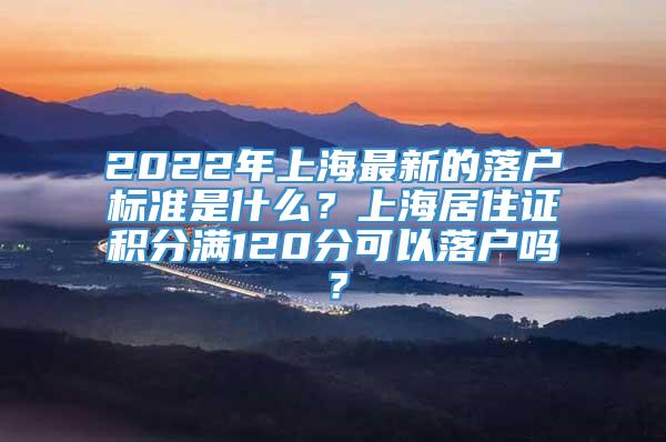 2022年上海最新的落户标准是什么？上海居住证积分满120分可以落户吗？