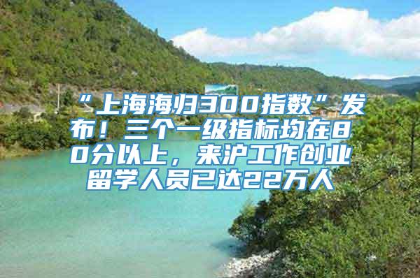 “上海海归300指数”发布！三个一级指标均在80分以上，来沪工作创业留学人员已达22万人