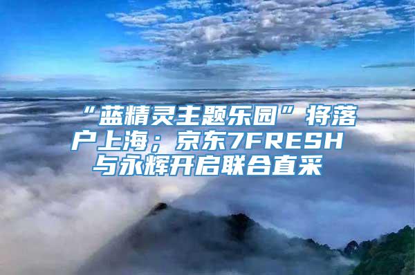 “蓝精灵主题乐园”将落户上海；京东7FRESH与永辉开启联合直采