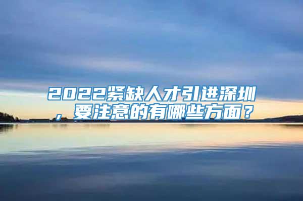2022紧缺人才引进深圳，要注意的有哪些方面？