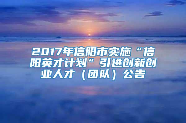 2017年信阳市实施“信阳英才计划”引进创新创业人才（团队）公告