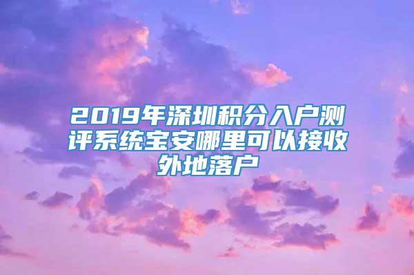 2019年深圳积分入户测评系统宝安哪里可以接收外地落户