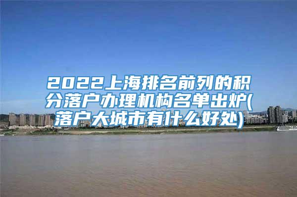2022上海排名前列的积分落户办理机构名单出炉(落户大城市有什么好处)