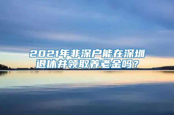 2021年非深户能在深圳退休并领取养老金吗？