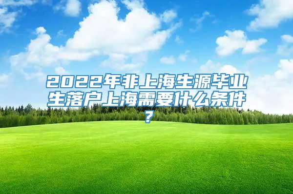 2022年非上海生源毕业生落户上海需要什么条件？