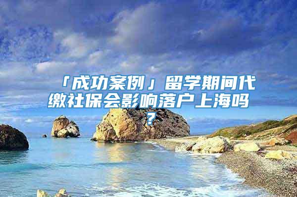 「成功案例」留学期间代缴社保会影响落户上海吗？