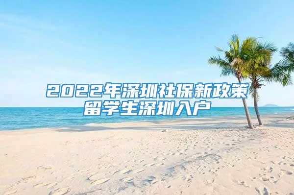 2022年深圳社保新政策留学生深圳入户