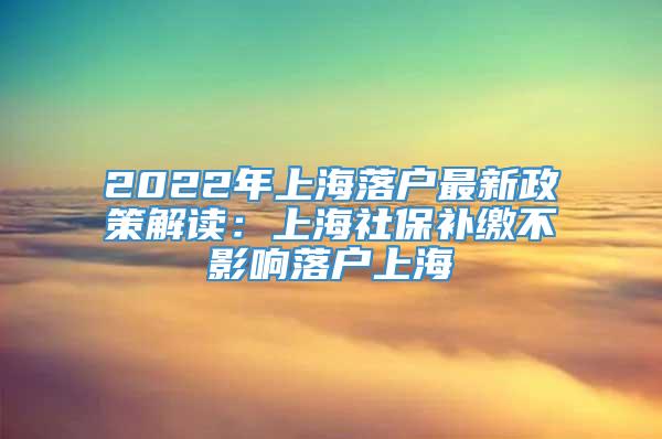 2022年上海落户最新政策解读：上海社保补缴不影响落户上海
