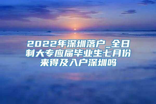 2022年深圳落户_全日制大专应届毕业生七月份来得及入户深圳吗