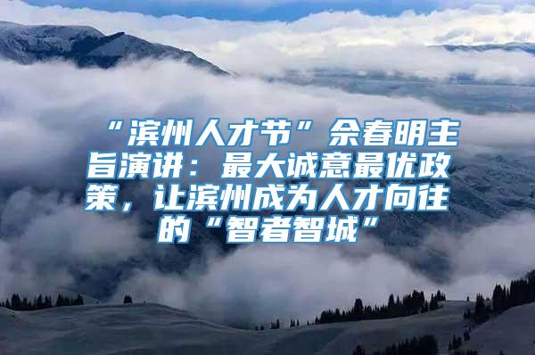 “滨州人才节”佘春明主旨演讲：最大诚意最优政策，让滨州成为人才向往的“智者智城”