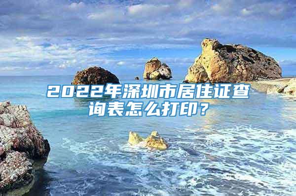 2022年深圳市居住证查询表怎么打印？