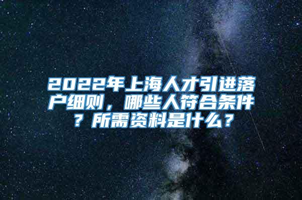2022年上海人才引进落户细则，哪些人符合条件？所需资料是什么？