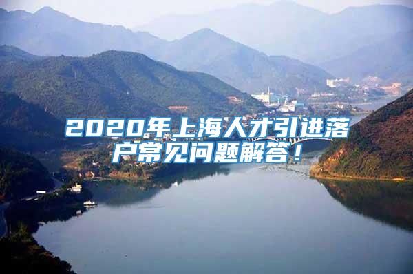 2020年上海人才引进落户常见问题解答！