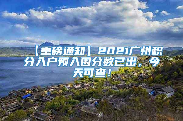 【重磅通知】2021广州积分入户预入围分数已出，今天可查！