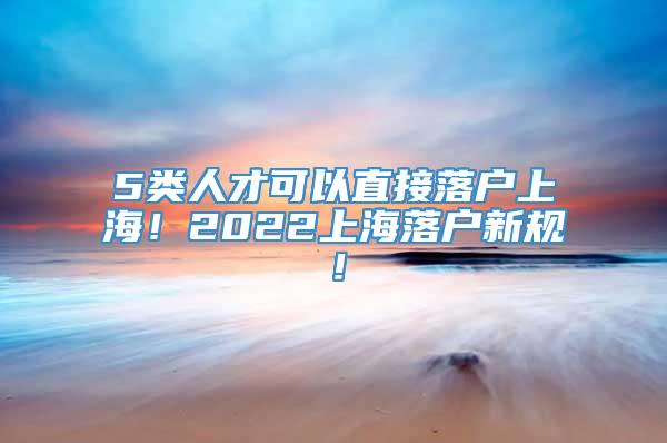 5类人才可以直接落户上海！2022上海落户新规！