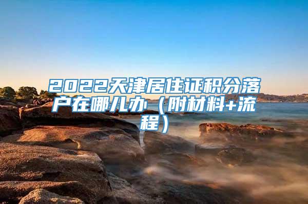 2022天津居住证积分落户在哪儿办（附材料+流程）